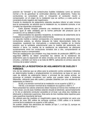 posición de "cerrado" y los cortacircuitos fusibles instalados como en servicio 
normal a fin de garantizar la continuidad eléctrica del aislamiento. Todos los 
conductores se conectarán entre sí incluyendo el conductor neutro o 
compensador, en el origen de la instalación que se verifica y a este punto se 
conectará el polo negativo del megóhmetro. 
Cuando la resistencia de aislamiento obtenida resultara inferior al valor mínimo 
que le corresponda, se admitirá que la instalación es, no obstante correcta, si se 
cumplen las siguientes condiciones: 
• Cada aparato receptor presenta una resistencia de aislamiento por lo 
menos igual al valor señalado por la norma particular del producto que le 
concierna o en su defecto 0,5 MΩ. 
• Desconectados los aparatos receptores, la resistencia de aislamiento de la 
instalación es superior a lo indicado anteriormente. 
La segunda medida a realizar corresponde a la resistencia de aislamiento entre 
conductores polares, se efectúa después de haber desconectado todos los 
receptores, quedando los interruptores y cortacircuitos fusibles en la misma 
posición que la señalada anteriormente para la medida del aislamiento con 
relación a tierra. La medida de la resistencia de aislamiento se efectuará 
sucesivamente entre los conductores tomados dos a dos, comprendiendo el 
conductor neutro o compensador. 
Para las instalaciones que empleen muy baja tensión de protección (MBTP) o de 
seguridad (MBTS) se deben comprobar los valores de la resistencia de 
aislamiento para la separación de estos circuitos con las partes activas de otros 
circuitos, y también con tierra si se trata de MBTS, aplicando en ambos casos los 
mínimos de la tabla1 anterior. 
MEDIDA DE LA RESISTENCIA DE AISLAMIENTO DE SUELOS Y 
PAREDES. 
Uno de los sistemas que se utiliza para la protección contra contactos indirectos 
en determinados locales y emplazamientos no conductores se basa en que, en 
caso de defecto de aislamiento básico o principal de las partes activas, se 
prevenga el contacto simultáneo con partes que puedan estar a tensiones 
diferentes, utilizando para ello suelos y paredes aislantes con una resistencia de 
aislamiento no inferior a: 
- 50 kΩ, si la tensión nominal de la instalación no es superior a 500 V; y 
- 100 kΩ, si la tensión nominal de la instalación es superior a 500 V. 7 
Para comprobar los valores anteriores deben hacerse al menos tres medidas en el 
mismo local, una de esas medidas estando situado el electrodo, aproximadamente 
a 1m de un elemento conductor accesible en el local. Las otras dos medidas se 
efectuarán a distancias superiores. Esta serie de tres medidas debe repetirse para 
cada superficie importante del local. 
Se utilizará para las medidas un megóhmetro capaz de suministrar en vacío una 
tensión de unos 500 voltios de corriente continua, (1000 voltios si la tensión 
nominal de la instalación es superior a 500 voltios). 
Se pueden utilizar dos electrodos de medida (el tipo 1, o el tipo 2), aunque es 
recomendable utilizar el tipo 1. 
 