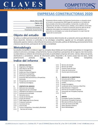 EMPRESAS CONSTRUCTORAS 2020
Se realiza un análisis pormenorizado del sector, de los factores determinantes de su evolución y de los que afectarán a su
futuro desarrollo. Asimismo se profundiza en las estrategias competitivas seguidas por los principales operadores,
destacando aspectos relativos a diversificación de servicios y de mercados, políticas de Marketing, posicionamiento frente
a factores clave de éxito, participación de mercado y rentabilidad.
Los estudios Competitors se elaboran según los conceptos desarrollados por los principales especialistas en management;
analizan la estructura, estrategia, comportamiento, fuerzas competitivas y perspectivas de los negocios más interesantes.
Los datos básicos se obtienen de entrevistas personales en profundidad a empresas del sector, clientes, líderes de opinión,
distribuidores y proveedores, además de información pública disponible y de nuestra propia base de datos, siendo
posteriormente analizada según la metodología de Análisis Competitivo.
1 SÍNTESIS EJECUTIVA
1.1 Diagnóstico del Negocio
1.2 Datos Básicos del Sector
1.3 Síntesis Competitiva
1.4 Análisis por Área de Negocio
1.5 Performance Competitiva
1.6 Amenazas y Oportunidades
1.7 Escenarios Macroeconómicos y Perspectivas
Sectoriales
1.8 Perspectivas de Crecimiento
1.9 Tendencias Estratégicas
2. CONTEXTO DEL NEGOCIO
2.1 Definición de la Actividad
2.1.1 Segmentación de la Actividad
2.1.2 Indicadores de Impacto en la Actividad
2.1.3 Evolución de la Actividad
2.2 Demanda interna
2.2.1 Canales de Distribución
2.2.2 Grupos de Clientes
2.2.3 Poder Negociador de los Clientes
2.2.4 Productos Sustitutos
2.2.5 Funciones de Uso
2.2.6 Ciclo de Vida
2.3 Fuerzas Competitivas, Intensidad y Movilidad
2.3.1 Barreras de Entrada
2.3.2 Barreras de Salida
2.3.3 Factores Claves de Éxito
2.4 Costos de Construcción
2.5 Insumos para Construcción
3. ANÁLISIS DE LA COMPETENCIA
3.1 Estructura de la Oferta
3.1.1 Principales Empresas y su Origen
3.1.2 Empleo
3.1.3 Grupos Estratégicos
3.1.4 Localización de las Empresas a Nivel País
3.2 Diversificación e Integración
3.2.1 Perfil de las Principales Empresas
3.3 Facturación de Principales Empresas
3.3.1 Top 10
4. ANEXOS
4.1 Principales Fuentes Consultadas
4.2 Direcciones Principales Empresas
4.3 Mercado de Oficinas Buenos Aires
4.4 Costos de Construcción GBA
4.5 Status Situación Industria
4.6 Gloria Metodológico
2.3.1 Barreras de Entrada
Edición: Marzo 2020
Páginas: 120
Cuadros: 84
Empresas mencionadas: 27
Presentación: Acceso”on line”
El presente informe analiza a las Empresas Constructoras, su situación actual
en el sector y las perspectivas 2020 luego de la pandemia, en el ámbito de
obras privadas como de las obras públicas. Comprende un análisis de los
segmentos de vivienda, infraestructura, vialidad, y otros edificios comerciales
e industriales. Por último, se muestra la evolución actual de cada uno de los
segmentos, del empleo y las empresas en la presente coyuntura, y se
puntualiza sus estrategias y sus cuotas de participación en el giro total del
negocio de la construcción
 