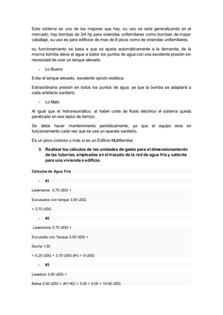 Este sistema es uno de los mejores que hay, su uso se esta generalizando en el
mercado, hay bombas de 3/4 hp para viviendas unifamiliares como bombas de mayor
caballaje, su uso es para edificios de mas de 8 pisos como de viviendas unifamiliares.
su funcionamiento se basa a que se ajusta automáticamente a la demanda, de la
misma bomba eleva el agua a todos los puntos de agua con una excelente presión sin
necesidad de usar un tanque elevado.
- Lo Bueno
Evita el tanque elevado, excelente opción estética.
Extraordinaria presión en todos los puntos de agua, ya que la bomba se adaptará a
cada artefacto sanitario.
- Lo Malo
Al igual que el hidroneumático, al haber corte de fluido eléctrico el sistema queda
paralizado en ese lapso de tiempo.
Se debe hacer mantenimiento periódicamente, ya que el equipo esta en
funcionamiento cada vez que se use un aparata sanitario.
Es un poco costoso y más si es un Edificio Multifamiliar.
3. Realizar los cálculos de las unidades de gasto para el dimensionamiento
de las tuberías, empleadas en el trazado de la red de agua fría y caliente
para una vivienda o edificio.
Cálculos de Agua Fría
- #1
Lavamanos 0,75 UDG +
Excusados con tanque 3,00 UDG
= 3,75 UDG
- #2
Lavamanos 0,75 UDG +
Excusado con Tanque 3,00 UDG +
Ducha 1,50
= 5,25 UDG + 3,75 UDG (#1) = 9 UDG
- #3
Lavadora 3,00 UDG +
Batea 2,00 UDG + (#1+#2) = 5,00 + 9,00 = 14,00 UDG
 