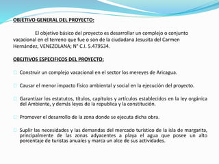 OBJETIVO GENERAL DEL PROYECTO:
El objetivo básico del proyecto es desarrollar un complejo o conjunto
vacacional en el terreno que fue o son de la ciudadana Jesusita del Carmen
Hernández, VENEZOLANA; N° C.I. 5.479534.
OBEJTIVOS ESPECIFICOS DEL PROYECTO:
Construir un complejo vacacional en el sector los mereyes de Aricagua.
Causar el menor impacto físico ambiental y social en la ejecución del proyecto.
Garantizar los estatutos, títulos, capítulos y artículos establecidos en la ley orgánica
del Ambiente, y demás leyes de la republica y la constitución.
Promover el desarrollo de la zona donde se ejecuta dicha obra.
Suplir las necesidades y las demandas del mercado turístico de la isla de margarita,
principalmente de las zonas adyacentes a playa el agua que posee un alto
porcentaje de turistas anuales y marca un alce de sus actividades.
 