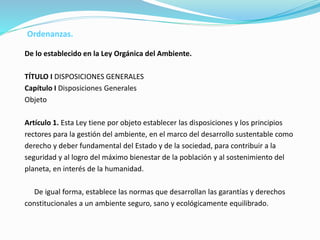 De lo establecido en la Ley Orgánica del Ambiente.
TÍTULO I DISPOSICIONES GENERALES
Capítulo I Disposiciones Generales
Objeto
Artículo 1. Esta Ley tiene por objeto establecer las disposiciones y los principios
rectores para la gestión del ambiente, en el marco del desarrollo sustentable como
derecho y deber fundamental del Estado y de la sociedad, para contribuir a la
seguridad y al logro del máximo bienestar de la población y al sostenimiento del
planeta, en interés de la humanidad.
De igual forma, establece las normas que desarrollan las garantías y derechos
constitucionales a un ambiente seguro, sano y ecológicamente equilibrado.
Ordenanzas.
 