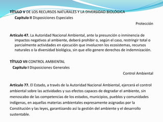 TÍTULO V DE LOS RECURSOS NATURALES Y LA DIVERSIDAD BIOLÓGICA
Capitulo II Disposiciones Especiales
Protección
Artículo 47. La Autoridad Nacional Ambiental, ante la presunción o inminencia de
impactos negativos al ambiente, deberá prohibir o, según el caso, restringir total o
parcialmente actividades en ejecución que involucren los ecosistemas, recursos
naturales o la diversidad biológica, sin que ello genere derechos de indemnización.
TÍTULO VII CONTROL AMBIENTAL
Capitulo I Disposiciones Generales
Control Ambiental
Artículo 77. El Estado, a través de la Autoridad Nacional Ambiental, ejercerá el control
ambiental sobre las actividades y sus efectos capaces de degradar el ambiente, sin
menoscabo de las competencias de los estados, municipios, pueblos y comunidades
indígenas, en aquellas materias ambientales expresamente asignadas por la
Constitución y las leyes, garantizando así la gestión del ambiente y el desarrollo
sustentable.
 