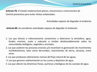 Control preventivo
Artículo 78. El Estado implementará planes, mecanismos e instrumentos de
Control preventivo para evitar ilícitos ambientales.
Actividades capaces de degradar el ambiente
Artículo 80. Se consideran actividades capaces de degradar el ambiente:
1. Las que directa o indirectamente contaminen o deterioren la atmósfera, agua,
fondos marinos, suelo y subsuelo o incidan desfavorablemente sobre las
comunidades biológicas, vegetales y animales.
2. Las que aceleren los procesos erosivos y/o incentiven la generación de movimientos
morfodinámicos, tales como derrumbes, movimientos de tierra, cárcavas, entre
otros.
3. Las que produzcan alteraciones nocivas del flujo natural de las aguas.
4. Las que generen sedimentación en los cursos y depósitos de agua.
5. Las que alteren las dinámicas físicas, químicas y biológicas de los cuerpos de agua.
 