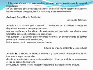 19. Las que alteren y generen cambios negativos en los ecosistemas de especial
importancia.
20. Cualesquiera otras que puedan dañar el ambiente o incidir negativamente sobre
las comunidades biológicas, la salud humana y el bienestar colectivo.
Capítulo II Control Previo Ambiental
Afectación Tolerable
Artículo 83. El Estado podrá permitir la realización de actividades capaces de
degradar el ambiente, siempre y cuando su
uso sea conforme a los planes de ordenación del territorio, sus efectos sean
tolerables, generen beneficios socio-económicos
y se cumplan las garantías, procedimientos y normas. En el instrumento de control
previo se establecerán las condiciones,
limitaciones y restricciones que sean pertinentes.
Estudio de impacto ambiental y sociocultural
Artículo 85. El estudio de impacto ambiental y sociocultural constituye uno de los
instrumentos que sustenta las
decisiones ambientales, comprendiendo distintos niveles de análisis, de acuerdo con
el tipo de acción de desarrollo
propuesto. La norma técnica respectiva regulará lo dispuesto en este artículo.
 