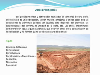Obras preliminares
Los procedimientos y actividades realizados al comienzo de una obra,
en este caso de una edificación, tienen mucha semejanza y en los casos que las
condiciones lo permitan pueden ser iguales; esto depende del proyecto, las
características del terreno, la utilidad de la obra, etc. Las obras preliminares
comprenderán todas aquellas partidas que ocurren antes de la construcción de
la edificación y no forman parte de la estructura del edificio.
Tipos
Limpieza del terreno
Deforestación
Demoliciones
Construcciones Provisionales
Replanteo
Nivelación
Excavación
 