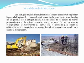 Acondicionamiento del terreno
Los trabajos de acondicionamiento del terreno consistirán en primer
lugar en la limpieza del terreno, demolición de los forjados existentes sobre dos
de las piscinas de la antigua cetárea y demolición de los restos de muros
pertenecientes a la misma construcción y retirada de los escombros
consiguientes. El movimiento de tierras será el necesario para situar la
edificación en la cota señalada en planos, dejando el terreno compactado para
recibir la cimentación.
 