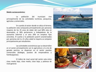 Medio socioeconómico:
La población del municipio vive
principalmente de las actividades turísticas, pesqueras,
agrícolas y comerciales.
En cuando al sector donde se ubica el terreno,
la población esta compuesta principalmente por personas
mayores de los 35 anos de edad, del cual 60% esta en
desempleo, el 30% pertenecen a trabajadores de la
economía informal y el otro 20% en empleos fijos
concretos. El cuanto a la población juvenil caracterizados
por personas de 6 a 21 años edad la mayoría se compone
principalmente por estudiantes.
Las actividades económicas que se desarrollan
en el sector principalmente son la agricultura y la cría de
ganado porcino, se dispersan en el sector puestos
comerciales (bodegas, puestos de empanaderas y
hamburguesas).
El índice de nivel social del sector esta entre
clase media baja, clase media, clase baja, y pobreza de
nivel general.
 
