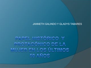 PAPEL HISTÓRICO  Y PROTAGÓNICO DE LA MUJER EN LOS ÚLTIMOS 50 AÑOS JANNETH GALINDO Y GLADYS TABARES 