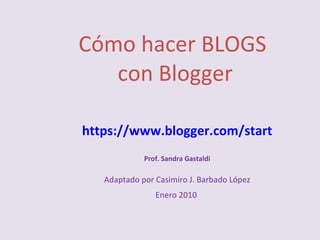 Cómo hacer BLOGS  con Blogger https://www.blogger.com/start Prof. Sandra Gastaldi Adaptado por Casimiro J. Barbado López Enero 2010  