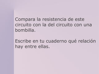 Compara la resistencia de este
circuito con la del circuito con una
bombilla.
Escribe en tu cuaderno qué relación
hay entre ellas.