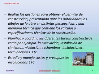 • Realiza las gestiones para obtener el permiso de
construcción, presentando ante las autoridades los
dibujos de la obra en distintas perspectivas y una
memoria técnica que contiene los cálculos y
especificaciones técnicas de la construcción.
• Planifica y coordina las diferentes tareas constructivas
como por ejemplo, la excavación, instalación de
cimientos, nivelación, techumbres, Instalaciones,
terminaciones. Etc.
• Estudia y maneja costos y presupuestos
involucrados.ETC
6

 