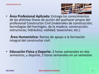 • Área Profesional Aplicada: Entrega los conocimientos
de las distintas líneas de acción del quehacer propio del
profesional Constructor Civil (materiales de construcción;
tecnologías del hormigón, de la madera; construcción;
estructuras; hidráulica; vialidad; tasaciones; etc.)
Área Humanística: Ramos de apoyo a la formación
integral del constructor civil.

• Educación Física y Deporte: 2 horas semanales en dos
semestres, y deporte, 2 horas semanales en un semestre.

8

 