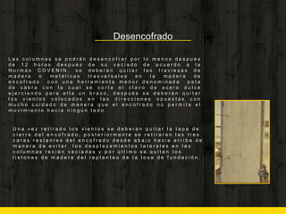 Desencofrado
L a s c o l u m n a s s e p o d r á n d e s e n c o f r a r p o r l o m e n o s d e s p u é s
d e 1 2 h o r a s d e s p u é s d e s u v a c i a d o d e a c u e r d o a l a
N o r m a s C O V E N I N , s e d e b e r á n q u i t a r l a s t r a v i e s a s d e
m a d e r a o m e t á l i c a s t r a s v e r s a l e s e n l a m a d e r a d e
e n c o f r a d o c o n u n a h e r r a m i e n t a m e n o r d e n o m i n a d a p a t a
d e c a b r a c o n l a c u a l s e c o r t a e l c l a v o d e a c e r o d u l c e
e j e r c i e n d o p a r a e l l a u n b r a z o , d e s p u é s s e d e b e r á n q u i t a r
l o s v i e n t o s c o l o c a d o s e n l a s d i r e c c i o n e s o p u e s t a s c o n
m u c h o c u i d a d o d e m a n e r a q u e e l e n c o f r a d o n o p e r m i t a e l
m o v i m i e n t o h a c i a n i n g ú n l a d o .
U n a v e z r e t i r a d o l o s v i e n t o s s e d e b e r á n q u i t a r l a t a p a d e
c i e r r e d e l e n c o f r a d o , p o s t e r i o r m e n t e s e r e t i r a r a n l a s t r e s
c a r a s r e s t a n t e s d e l e n c o f r a d o d e s d e a b a j o h a c i a a r r i b a d e
m a n e r a d e e v i t a r l o s d e s p l a z a m i e n t o s l a t e r a l e s e n l a s
c o l u m n a s r e c i é n v a c i a d a s y p o r ú l t i m o s e q u i t a n l o s
l i s t o n e s d e m a d e r a d e l r e p l a n t e o d e l a l o s a d e f u n d a c i ó n .
 