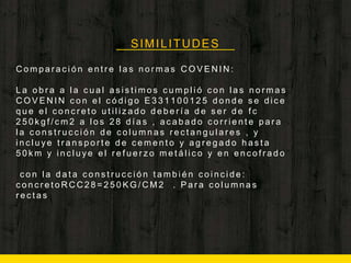 SIMILITUDES
C o m p a r a c i ó n e n t r e l a s n o r m a s C O V E N I N :
L a o b r a a l a c u a l a s i s t i m o s c u m p l i ó c o n l a s n o r m a s
C O V E N I N c o n e l c ó d i g o E 3 3 1 1 0 0 1 2 5 d o n d e s e d i c e
q u e e l c o n c r e t o u t i l i z a d o d e b e r í a d e s e r d e f c
2 5 0 k g f / c m 2 a l o s 2 8 d í a s , a c a b a d o c o r r i e n t e p a r a
l a c o n s t r u c c i ó n d e c o l u m n a s r e c t a n g u l a r e s , y
i n c l u y e t r a n s p o r t e d e c e m e n t o y a g r e g a d o h a s t a
5 0 k m y i n c l u y e e l r e f u e r z o m e t á l i c o y e n e n c o f r a d o
c o n l a d a t a c o n s t r u c c i ó n t a m b i é n c o i n c i d e :
c o n c r e t o R C C 2 8 = 2 5 0 K G / C M 2 . P a r a c o l u m n a s
r e c t a s
 