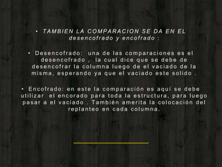 • T A M B I E N L A C O M P A R A C I O N S E D A E N E L
d e s e n c o f r a d o y e n c o f r a d o :
• D e s e n c o f r a d o : u n a d e l a s c o m p a r a c i o n e s e s e l
d e s e n c o f r a d o , l a c u a l d i c e q u e s e d e b e d e
d e s e n c o f r a r l a c o l u m n a l u e g o d e e l v a c i a d o d e l a
m i s m a , e s p e r a n d o y a q u e e l v a c i a d o e s t e s o l i d o .
• E n c o f r a d o : e n e s t e l a c o m p a r a c i ó n e s a q u í s e d e b e
u t i l i z a r e l e n c o r a d o p a r a t o d a l a e s t r u c t u r a , p a r a l u e g o
p a s a r a e l v a c i a d o . T a m b i é n a m e r i t a l a c o l o c a c i ó n d e l
r e p l a n t e o e n c a d a c o l u m n a .
 