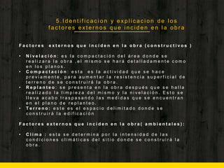 5 . I d e n t i f i c a c i o n y e x p l i c a c i o n d e l o s
f a c t o r e s e x t e r n o s q u e i n c i d e n e n l a o b r a
F a c t o r e s e x t e r n o s q u e i n c i d e n e n l a o b r a ( c o n s t r u c t i v o s )
• N i v e l a c i ó n : e s l a c o m p a c t a c i ó n d e l á r e a d o n d e s e
r e a l i z a r a l a o b r a , e l m i s m o s e h a r á d e t a l l a d a m e n t e c o m o
e n l o s p l a n o s .
• C o m p a c t a c i ó n : e s t a e s l a a c t i v i d a d q u e s e h a c e
p r e v i a m e n t e , p a r a a u m e n t a r l a r e s i s t e n c i a s u p e r f i c i a l d e
t e r r e n o d e s e c o n s t r u i r á l a o b r a .
• R e p l a n t e o : s e p r e s e n t a e n l a o b r a d e s p u é s q u e s e h a l l a
r e a l i z a d o l a l i m p i e z a d e l m i s m o y l a n i v e l a c i ó n . E s t o s e
l l e v a a c a b o t r a s p a s a n d o l a s m e d i d a s q u e s e e n c u e n t r a n
e n e l p l a n o d e r e p l a n t e o .
• T e r r e n o : e s t e e s e l e s p a c i o d e l i m i t a d o d o n d e s e
c o n s t r u i r á l a e d i f i c a c i ó n
F a c t o r e s e x t e r n o s q u e i n c i d e n e n l a o b r a ( a m b i e n t a l e s ) :
• C l i m a : e s t a s e d e t e r m i n a p o r l a i n t e n s i d a d d e l a s
c o n d i c i o n e s c l i m á t i c a s d e l s i t i o d o n d e s e c o n s t r u i r á l a
o b r a .
 
