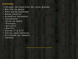 “
Instrumentos:
• V i b r a d o r d e i n m e r s i ó n d e v u l v a g r a n d e
• M a r t i l l o d e g o m a
• P a l a p u n t a c u a d r a d a
• B a l d e p l á s t i c o
• A n d a m i o s n o r m a d o s
• F l e x ó m e t r o
• N i v e l d e m a n o
• P l o m a d a
• S e r r u c h o
• M a r t i l l o
• C l a v o s 2 ” a 2 ½ ”
• C l a v o s p a r a c e m e n t o
• E n c o f r a d o d e m a d e r a
• T a l a d r o
 