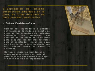 3 . - E x p l i c a c i ó n d e l s i s t e m a
c o n s t r u c t i v o e m p l e a d o e n l a
o b r a , e n f o r m a d e t a l l a d a d e
c a d a p r o c e s o c o n s t r u c t i v o .
• Colocación del encofrado
C o l o c a r l o s s e p a r a d o r e s o g a l l e t a s
c o n t r a v i e s a s d e m a d e r a o m e t a l , s e
e l a b o r a n l a s e s c u a d r a s d e r e p l a n t e o
a s e g u r a d a c o n e s c u a d r a s d e l
c o n c r e t o e n l a s b a s e s d e l a c o l u m n a
p a r a a s e g u r a r l o s t a b l e r o s l a t e r a l e s
p a r a e l e n c o f r a d o , l i m p i a r c o n a g u a
m u y b i e n l a p a r t e i n f e r i o r d o n d e v a n
l o s t a b l e r o s d o n d e v a h a c e r l a
c o l u m n a s .
R e v i s a r s i e m p r e l a s m e d i d a s e n e l
p l a n o a r q u i t e c t ó n i c o y e s t r u c t u r a l
p a r a n o f u n d i r u n a c o l u m n a d e m a y o r
o m e n o r m e d i d a a l a e s p e c i f i c a d a .
 