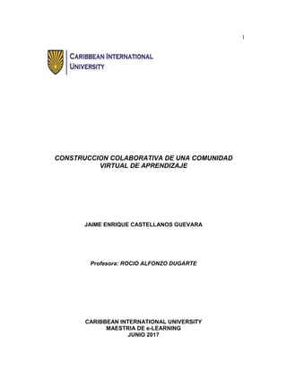 1
CONSTRUCCION COLABORATIVA DE UNA COMUNIDAD
VIRTUAL DE APRENDIZAJE
JAIME ENRIQUE CASTELLANOS GUEVARA
Profesora: ROCIO ALFONZO DUGARTE
CARIBBEAN INTERNATIONAL UNIVERSITY
MAESTRIA DE e-LEARNING
JUNIO 2017
 