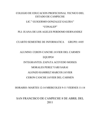 COLEGIO DE EDUCACION PROFECIONAL TECNICO DEL
             ESTADO DE CAMPECHE
       LIC.” GUIGERMO GONZALEZ GALERA”
                   “CONALEP”
  PLI: JUANA DE LOS AGELES PERDOMO HERNANDEZ


 CUARTO SEMESTRE DE INFORMATICA       GRUPO: 4105


   ALUMNO: CERON CANCHE JAVIER DEL CARMEN
                   EQUIPO#
      INTEGRANTES: ZAPATA ACEVEDO MOISES
           MORALES PEREZ YARI SARAI
         ALONZO RAMIREZ MARCOS JAVIER
        CERON CANCHE JAVIER DEL CARMEN


HORARIO: MARTES 12-14 MIERCOLES 9-11 VIERNES 11-14



SAN FRANCISCO DE CAMPECHE 8 DE ABRIL DEL
                  2011
 