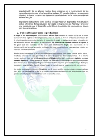 popularización de las plantas rurales debe enfocarse en el mejoramiento de las
       ganancias económicas y los beneficios sociales. El manejo eficiente, un adecuado
       diseño y la buena construcción juegan un papel decisivo en la implementación de
       esta tecnología.

       El presente trabajo tiene como objetivo principal hacer un diagnóstico de la situación
       actual e histórica de la producción de biogás en la provincia de Abancay y proponer
       una estrategia para el desarrollo sostenible de tecnologías de producción de biogás
       con fines energéticos.

    2. Qué es el biogás y como lo producimos
El biogás es una mezcla de gases, principalmente metano (CH4) y dióxido de carbono (CO2), que se forma
cuando la materia orgánica se descompone en ausencia de oxigeno, es decir en condiciones anaeróbicas. En
la naturaleza podemos encontrar ejemplos de producción de biogás en las lagunas, en aguas estancadas, en
los sedimentos marinos, en la panza de los rumiantes. Las burbujas que suben del fundo de las lagunas o
los gases que son eructados por las vacas son efectivamente biogás! Los responsables de la
transformación de la materia orgánica en biogás son unos microorganismos especiales que trabajan en
conjunto (bacterias y hongos).

Muchos productos se basan en el uso controlado de microorganismos: vino, chicha, cerveza, queso, yogurt,
levaduras, compost, son todos productos de la acción de algún tipo de microorganismos. A la misma
manera podemos dejar que los microorganismos del biogás trabajen para nosotros en depósitos cerrados
llamados digestores. Cuando llenamos el digestor con materiales orgánicos y agua se desarrolla un proceso
bioquímico que va descomponiendo gradualmente la materia orgánica, produciendo burbujas de biogás
que suben a la parte alta del digestor donde el biogás se acumula, para ser luego consumido por nosotros.

Los productos de este proceso son: el biogás y el biol. El biogás se utiliza comúnmente en unos quemadores
para la cocción de alimentos. El biol es un optimo fertilizante que puede utilizarse directamente sobre las
plantas con un fumigador o aplicándolo al suelo en pequeños surcos.




                                                                                                        4
 