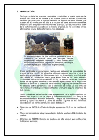 3. INTRODUCCIÓN:

    Sin lugar a duda las energías renovables constituirían la mayor parte de la
    energía del futuro en el planeta y en nuestra provincia existen condiciones
    naturales propicias para el aprovechamiento de algunas de esas fuentes que
    pueden dar su contribución no solo a la solución de parte de nuestra demanda
    energética sino a la protección del ambiente. El biogás, que es producido a partir
    de la biofermetación anaerobia de la materia orgánica, se ha convertido en los
    últimos años en una de las alternativas más atractivas.




         El aprovechamiento de los residuos ganaderos para la
         producción de energía tiene tres ventajas básicas:
         recuperación energética inmediata y como consecuencia
         recuperación económica, depuración ambiental y ecológica,
         y como subproductos fertilizantes de gran calidad.


    El uso del biogás en comunidades rurales para satisfacer las necesidades de
    energía para la cocción de alimentos utilizando residuos vacunos u otros ha
    tenido un crecimiento en los últimos años dado por la depresión económica del
    país donde el combustible usado para estos fines se ha visto afectado
    (Indicadores socioeconómicos del INEI, 2007). Un ejemplo de ello es Umaccata
    donde se ha logrado beneficiar a las familias repercutiendo en la mejora del
    ambiente a través de la protección de la cobertura vegetal (una familia consume
    1,5 sacos de carbón por semana) y de la erosión de los suelos. De esta forma se
    ha humanizado el trabajo doméstico al facilitar una fuente segura, eficiente y de
    fácil manejo.

    Se ha probado en varias instalaciones agropecuarias de la región Apurímac un
    modulo para la producción de biogás y biofertilizante formado por: Tanque de
    mezcla-desarenador, Reactor anaerobio, Tanque de compensación, Laguna
    aerobia y laguna facultativa y Lecho de secado. Algunos de los beneficios
    obtenidos con las plantas construidas están dados por:

•   Obtención de 64532,0 m3/año de biogás representan 39,0 ton de petróleo al
    año.

•   Ahorro por concepto de tala y transportación de leña, se ahorra 732,0 m3/año de
    madera.

•   Obtención de 153848,0 ton/año de bioabono de alta calidad, que sustituye los
    fertilizantes químicos.
 