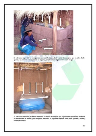 En este caso la presión se consigue con una arpillera conectada a unas tiras de jebe que se jalan desde
afuera y se amarran a unas estacas en la pared, apretando así el gasómetro hacia abajo.




En este caso la presión se obtiene mediante un marco rectangular que baja sobre el gasómetro mediante
un mecanismo de poleas; para mayores presiones es suficiente apoyar unos pesos (piedras, adobes)
encima del marco.


                                                                                                    24
 