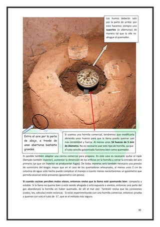 Los humos deberán salir
                                                                             por la parte de arriba: por
                                                                             esto hacemos siempre uno
                                                                             suportes (o aberturas) de
                                                                             manera tal que la olla no
                                                                             ahogue el quemador.




                                      Si usamos una hornilla comercial, tendremos que modificarla
 Entra el aire por la parte
                                      abriendo unos huecos para que la llama pueda quemar con
 de abajo, a través de
                                      más estabilidad y fuerza. Al menos unos 16 huecos de 5 mm
 unas aberturas bastante              de diámetro. No es necesario usar este tipo de hornilla, ya que
 grandes.                             el tubo sencillo galvanizado funciona bien como quemador.

Es posible también adaptar una cocina comercial para propano. En este caso es necesario quitar el niple
(llamado también inyector), aumentar la dimensión de los orificios en la hornilla y cerrar la entrada del aire
primario (ya que sin inyector se producerían fugas). De todas maneras será también necesaria una presión
de suministro del biogás mayor que en el caso de los quemadores artesanales, al menos unos 2 cm de
columna de agua: este hecho puede complicar el manejo o cuanto menos necesitaremos un gasómetro que
permita alcanzar estas presiones (gasometro con pesos).

Si cuando cocinas percibes malos olores, entonces revisa que la llama esté quemando bien: compacta y
estable. Si la llama no quema bien o está siendo ahogada o está expuesta a vientos, entonces una parte del
gas abandonará la hornilla sin haber quemado, de allí el mal olor. También revisa que las conexiones
(codos, tes, válvulas) estén estancas. Si estás experimentando con una hornilla comercial, entonces prueba
a quemar con solo el tubo de ½”, que es el método más seguro.




                                                                                                           30
 