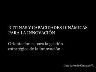 RUTINAS Y CAPACIDADES DINÁMICAS
PARA LA INNOVACIÓN
Orientaciones para la gestión
estratégica de la innovación
José Antonio Carrasco V.
 