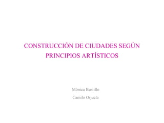 CONSTRUCCIÓN DE CIUDADES SEGÚN
PRINCIPIOS ARTÍSTICOS
Mónica Bustillo
Camilo Orjuela
 