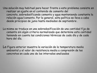 A pesar de que el problema de pérdidas de resistencia en el concreto debidas al incremento de la temperatura ambiental en verano ha sido ampliamente estudiado y que es innegable su importancia, no son muchas las investigaciones conocidas que hayan obtenido una posible solución.Variación de la temperatura media ambiental y de la resistencia media a compresión del concreto a lo largo de un año. 