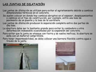 Por ejemplo, existen dos tipos de juntas a saber:Las juntas de contracción.Las juntas de dilatación.JUNTAS DE CONTRACCIÓNLas juntas para contracción se utilizan sobre todo para controlar la ubicación de las grietas ocasionadas por la contracción del concreto. Se restringe su movimiento.Sea por fricción o por amarre con una construcción más rígida, es fácil que ocurran grietas en los puntos de debilidad.En la práctica, las juntas para contracción son planos de debilidad hechos en forma deliberada. Se forman con la confianza de que, si ocurre una grieta, será a lo largo del patrón geométrico de la junta y se evitarán grietas irregulares y de mal aspecto.El uso principal de estas juntas es en los pisos, techos, pavimentos y muros.