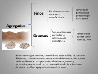 Tamaños de partícula que pueden llegar hasta 10mmConsisten en arenas naturales o manufacturadasFinosAgregadosSon aquellos cuyas partículas se retienen en la malla No. 16Tamaños que pueden variar hasta 152 mm.Gruesos Entre menos agua se utilice, se tendrá una mejor calidad de concreto