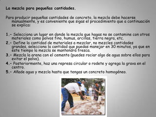 El concreto se hace de una mezcla de ¾ partes de arena y grava y la otra cuarta parte de agua y cemento. (75% de arena y grava y 25% cemento y agua).Para tener resistencia en el concreto lo importante es, cuánta agua y cemento se le pone. Se puede manejar y moldear la mezcla.Las mezclas no deben contaminarse con tierra, por eso hay que prepararlas en una superficie limpia, de preferencia en una tarima de madera.