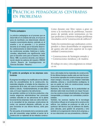 1122
Como durante este libro vamos a girar en
torno a la resolución de problemas, nuestro
punto de partida serán testimonios en los
que profesores y alumnos trabajan problemas
vinculados con la "construcción de edificios".
Todos los testimonios que analizamos corres-
ponden a clases desarrolladas en asignaturas
de quinto año del ciclo superior de la espe-
cialidad Construcciones:
• Construcciones de hormigón armado y
• Construcciones metálicas y de madera.
El trabajo en una y otra asignatura se enmar-
ca en:
1. PRÁCTICAS PEDAGÓGICAS CENTRADAS
EN PROBLEMAS
PPrrááccttiiccaa ppeeddaaggóóggiiccaa
La práctica pedagógica es el proceso que se
desarrolla en el contexto del aula, en el que se
pone de manifiesto una determinada relación
maestro-conocimiento-alumno centrada en el
enseñar y en el aprender (...) La práctica
docente es el trabajo que el docente desarro-
lla cotidianamente en determinadas y concre-
tas condiciones sociales, históricas e institu-
cionales, adquiriendo una significación tanto
para el docente como para el alumno. (Achilli,
Elena. 1985. La práctica docente, una interpre-
tación desde los saberes del maestro. CRICSO
–Centro Rosario de Investigaciones en
Ciencias Sociales–. Rosario.)
EEll ccaammbbiioo ddee ppaarraaddiiggmmaa eenn llaass eemmpprreessaass ccoonnss--
ttrruuccttoorraass
El progreso tecnológico ha modificado en los últimos
años los procedimientos de la construcción, los
materiales elegidos, el empleo de las máquinas y la
organización de la obra, así como la normativa para
diseño y cálculo, –fundamentalmente, en este último
caso, en lo que respecta a las estructuras–.
Los grandes cambios en la técnica productiva y las
nuevas exigencias administrativas han provocado
cambios radicales en las estructuras de la planta
funcional de las empresas. Cada vez cobra más fuer-
za la necesidad de las empresas constructoras de
contar con personal altamente calificado, ya sea
para funciones en una oficina técnica, como para
una obra.
Por otra parte, el incremento de la conciencia ecoló-
gica del consumidor exige también al sector de la
construcción un replanteo de los métodos construc-
tivos y del empleo de los materiales de construcción.
En los últimos tiempos resulta cada vez más frecuen-
te encontrar ejemplos de construcciones que econo-
mizan energía y recursos, y que emplean materiales
aislantes, pinturas y recubrimientos ecológicos, lo
que se puede ver tanto en construcciones nuevas
como en las refacciones.
Asimismo, los incrementos de la productividad se
efectúan sobre todo recurriendo con mayor frecuen-
cia a las construcciones industrializadas, al hormigón
transportable, y a trabajar con contratistas y subcon-
tratistas.
También, los avances rápidos de la tecnología
informática influyen en el campo de la construcción
edilicia. Los cambios se producen no sólo en el
quehacer del técnico (uso de software de diseño,
para cálculos, para gestión de proyectos...) sino
también en la organización interna de la empresa, y
en sus relaciones con sus proveedores y clientes.
 
