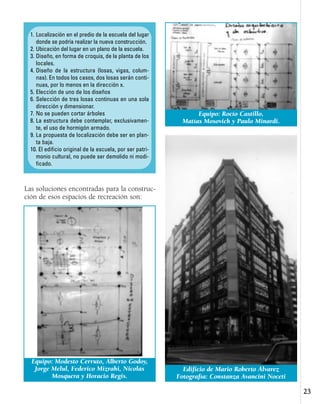 2233
Las soluciones encontradas para la construc-
ción de esos espacios de recreación son:
1. Localización en el predio de la escuela del lugar
donde se podría realizar la nueva construcción.
2. Ubicación del lugar en un plano de la escuela.
3. Diseño, en forma de croquis, de la planta de los
locales.
4. Diseño de la estructura (losas, vigas, colum-
nas). En todos los casos, dos losas serán conti-
nuas, por lo menos en la dirección x.
5. Elección de uno de los diseños
6. Selección de tres losas continuas en una sola
dirección y dimensionar.
7. No se pueden cortar árboles
8. La estructura debe contemplar, exclusivamen-
te, el uso de hormigón armado.
9. La propuesta de localización debe ser en plan-
ta baja.
10. El edificio original de la escuela, por ser patri-
monio cultural, no puede ser demolido ni modi-
ficado.
Equipo: Modesto Cerruto, Alberto Godoy,
Jorge Melul, Federico Mizrahi, Nicolás
Mosquera y Horacio Regis.
Equipo: Rocío Castillo,
Matías Mosovich y Paulo Minardi.
Edificio de Mario Roberto Álvarez
Fotografía: Constanza Avancini Noceti
 