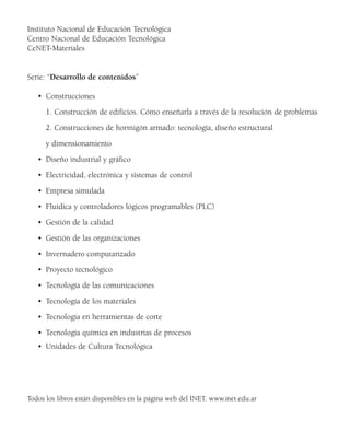 Instituto Nacional de Educación Tecnológica
Centro Nacional de Educación Tecnológica
CeNET-Materiales
Serie: “Desarrollo de contenidos”
• Construcciones
1. Construcción de edificios. Cómo enseñarla a través de la resolución de problemas
2. Construcciones de hormigón armado: tecnología, diseño estructural
y dimensionamiento
• Diseño industrial y gráfico
• Electricidad, electrónica y sistemas de control
• Empresa simulada
• Fluídica y controladores lógicos programables (PLC)
• Gestión de la calidad
• Gestión de las organizaciones
• Invernadero computarizado
• Proyecto tecnológico
• Tecnología de las comunicaciones
• Tecnología de los materiales
• Tecnología en herramientas de corte
• Tecnología química en industrias de procesos
• Unidades de Cultura Tecnológica
Todos los libros están disponibles en la página web del INET. www.inet.edu.ar
 