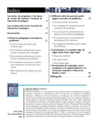 Las metas, los programas y las líneas
de acción del Instituto Nacional de
Educación Tecnológica
Las acciones del Centro Nacional de
Educación Tecnológica
Presentación
1 Prácticas pedagógicas centradas en
problemas
• El currículum prescripto para
Construcciones
• El currículum moldeado por los pro-
fesores: un diseño por contenidos
• El currículum moldeado por los pro-
fesores: un diseño por problemas
• El currículum en acción, el currícu-
lum realizado y el currículum eva-
luado
• Más testimonios de trabajo por pro-
blemas
Índice
Profesora en Matemática y Cosmografía (Instituto Nacional Superior del Profesorado "Joaquín V.
González"). Ingeniera en Construcciones (UTN. Fac. Reg. Bs. As.). Profesora en Disciplinas
Industriales y Profesora en Docencia Superior en concurrencia con el título de Ingeniera en
Construcciones (Instituto Nacional Superior del Profesorado Técnico. UTN). Diploma avanzado en
"Diseño, gestión y evaluación de sistemas de formación flexible" (OIT. Torino. Italia). Especialista
en Administración Educativa (Universidad Koblenz, Landau, República Federal de Alemania).
Especialista en Gestión y Administración de la Formación Técnica y Profesional (Deutsche Stifung
Für Internationale Entwicklung. Mannheim. República Federal de Alemania). Ex becaria del
Gobierno de la República Federal de Alemania. Ex becaria del Gobierno de Israel. Premio a la tra-
yectoria docente: mejor puntaje como docente de asignaturas técnicas del Gobierno de la Ciudad
Autónoma de Buenos Aires (otorgado por MECyT - INET). Ex Directora del Centro Nacional de
Investigación y Desarrollo del Sistema Dual. Profesora de Matemática, Análisis Matemático, Estática
y Resistencia de Materiales y de Construcciones de Hormigón Armado. Consultora INET.
Este libro
fue desarrollado
por:
2 Reflexión sobre las prácticas peda-
gógicas centradas en problemas
• Los procesos de interacción
• Las estrategias de enseñanza para la
resolución de problemas
• La concepción de conocimiento que
subyace a estas prácticas pedagógicas
• Los criterios para la evaluación del
aprendizaje de los alumnos
• La asignatura entendida como campo
de problemas
3 Conclusiones. Se transfiere algo, de
algún modo, hacia algún lugar
• Algo para transferir
• De algún modo
• Hacia algún lugar
4 Presentación de contenidos corres-
pondientes a la unidad didáctica “La
estructura sometida a esfuerzo de
flexión y corte”
Bibliografía
88
99
1100
1122
3355
5533
6666
6699
Haydeé Blanca Noceti
 