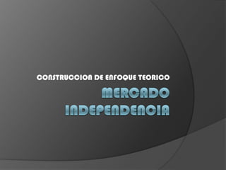 MERCADO INDEPENDENCIA CONSTRUCCION DE ENFOQUE TEORICO 