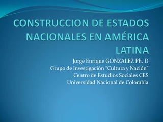 CONSTRUCCION DE ESTADOS NACIONALES EN AMÉRICA LATINA Jorge Enrique GONZALEZ Ph. D Grupo de investigación “Cultura y Nación” Centro de Estudios Sociales CES Universidad Nacional de Colombia 