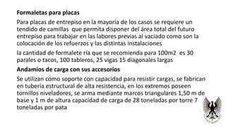 Formaletas para placas
Para placas de entrepiso en la mayoría de los casos se requiere un
tendido de camillas que permita disponer del área total del futuro
entrepiso para trabajar en las labores previas al vaciado como son la
colocación de los refuerzos y las distintas instalaciones
la cantidad de formalete ría que se recomienda para 100m2 es 30
parales o tacos, 100 tableros, 25 vigas 15 diagonales largas
Andamios de carga con sus accesorios
Se utilizan como soporte con capacidad para resistir cargas, se fabrican
en tubería estructural de alta resistencia, en los extremos poseen
tornillos niveladores, se arma mediante marcos triangulares 1,50 m de
base y 1 m de altura capacidad de carga de 28 toneladas por torre 7
toneladas por pata
 