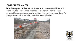 USOS DE LA FORMALETA
Formaletas para cimientos: usualmente el terreno se utiliza como
formaleta, los pilotes preexcabados se elaboran a partir de una
perforación que posteriormente se llena con concreto, una situación
semejante se utiliza para las pantallas preexcabadas
 