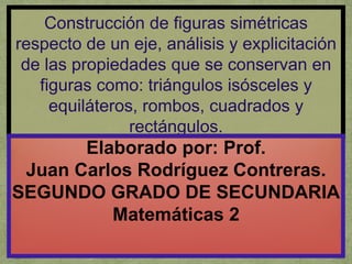 Construcción de figuras simétricas
respecto de un eje, análisis y explicitación
de las propiedades que se conservan en
figuras como: triángulos isósceles y
equiláteros, rombos, cuadrados y
rectángulos.
Elaborado por: Prof.
Juan Carlos Rodríguez Contreras.
SEGUNDO GRADO DE SECUNDARIA
Matemáticas 2
 