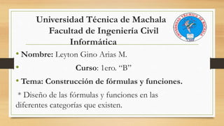 Universidad Técnica de Machala
Facultad de Ingeniería Civil
Informática
• Nombre: Leyton Gino Arias M.
• Curso: 1ero. “B”
• Tema: Construcción de fórmulas y funciones.
* Diseño de las fórmulas y funciones en las
diferentes categorías que existen.
 