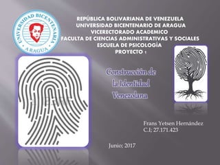 REPÚBLICA BOLIVARIANA DE VENEZUELA
UNIVERSIDAD BICENTENARIO DE ARAGUA
VICERECTORADO ACADEMICO
FACULTA DE CIENCIAS ADMINISTRATIVAS Y SOCIALES
ESCUELA DE PSICOLOGÍA
PROYECTO 1
Construcción de
la Identidad
Venezolana
Frans Yetsen Hernández
C.I; 27.171.423
Junio; 2017
 