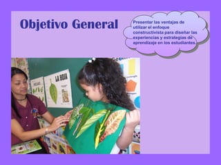 Objetivo General Presentar las ventajas de
utilizar el enfoque
constructivista para diseñar las
experiencias y estrategias de
aprendizaje en los estudiantes.
 