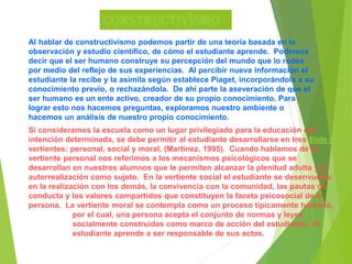 Constructivismo
Al hablar de constructivismo podemos partir de una teoría basada en la
observación y estudio científico, de cómo el estudiante aprende. Podemos
decir que el ser humano construye su percepción del mundo que lo rodea
por medio del reflejo de sus experiencias. Al percibir nueva información el
estudiante la recibe y la asimila según establece Piaget, incorporándola a su
conocimiento previo, o rechazándola. De ahí parte la aseveración de que el
ser humano es un ente activo, creador de su propio conocimiento. Para
lograr esto nos hacemos preguntas, exploramos nuestro ambiente o
hacemos un análisis de nuestro propio conocimiento.
Si consideramos la escuela como un lugar privilegiado para la educación con
intención determinada, se debe permitir al estudiante desarrollarse en tres Slide 8
vertientes: personal, social y moral, (Martínez, 1995). Cuando hablamos de la
vertiente personal nos referimos a los mecanismos psicológicos que se
desarrollan en nuestros alumnos que le permiten alcanzar la plenitud adulta y la
autorrealización como sujeto. En la vertiente social el estudiante se desenvuelve
en la realización con los demás, la convivencia con la comunidad, las pautas de
conducta y los valores compartidos que constituyen la faceta psicosocial de la
persona. La vertiente moral se contempla como un proceso típicamente humano,
por el cual, una persona acepta el conjunto de normas y leyes
socialmente construidas como marco de acción del estudiante. El
estudiante aprende a ser responsable de sus actos.
 