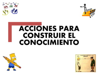 ACCIONES PARA
CONSTRUIR EL
CONOCIMIENTO
 