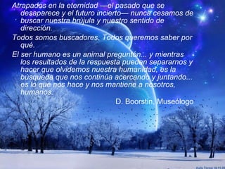 Atrapados en la eternidad —el pasado que se desaparece y el futuro incierto— nunca cesamos de buscar nuestra brújula y nuestro sentido de dirección. Todos somos buscadores. Todos queremos saber por qué. El ser humano es un animal preguntón... y mientras los resultados de la respuesta pueden separarnos y hacer que olvidemos nuestra humanidad, es la búsqueda que nos continúa acercando y juntando... es lo que nos hace y nos mantiene a nosotros, humanos. D. Boorstin, Museólogo 