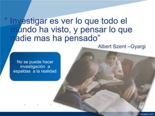 “  Investigar es ver lo que todo el mundo ha visto, y pensar lo que nadie mas ha pensado”  Albert Szent –Gyargi No se puede hacer investigación  a espaldas  a la realidad . 